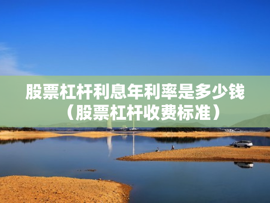 股票杠杆利息年利率是多少钱（股票杠杆收费标准）