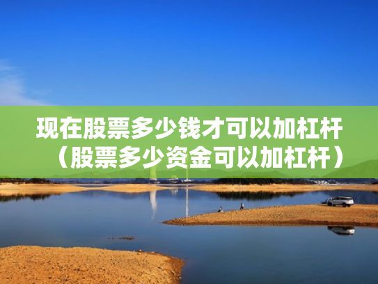 现在股票多少钱才可以加杠杆（股票多少资金可以加杠杆）