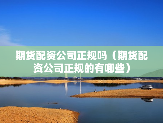 期货配资公司正规吗（期货配资公司正规的有哪些）