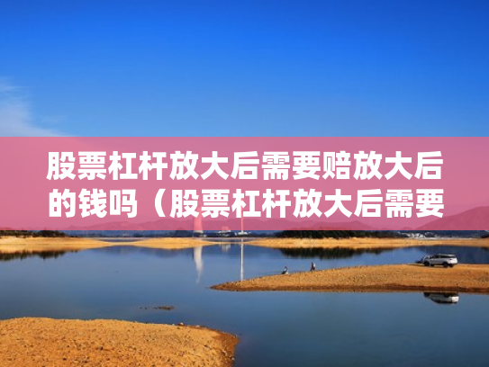 股票杠杆放大后需要赔放大后的钱吗（股票杠杆放大后需要赔放大后的钱吗为什么）