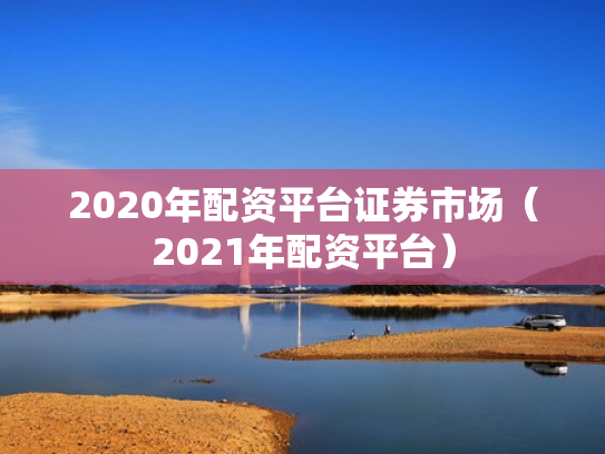 2020年配资平台证券市场（2021年配资平台）