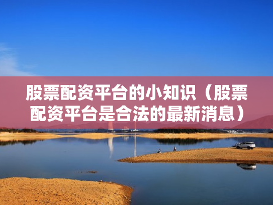 股票配资平台的小知识（股票配资平台是合法的最新消息）
