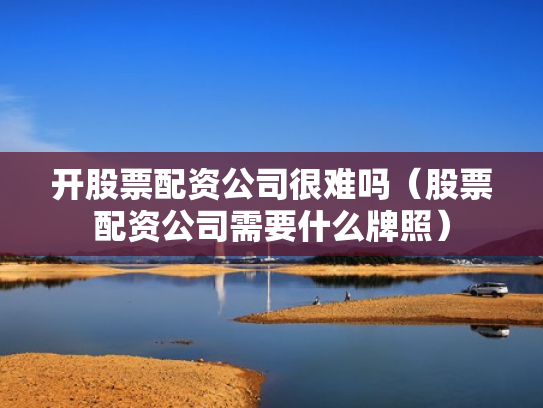 开股票配资公司很难吗（股票配资公司需要什么牌照）