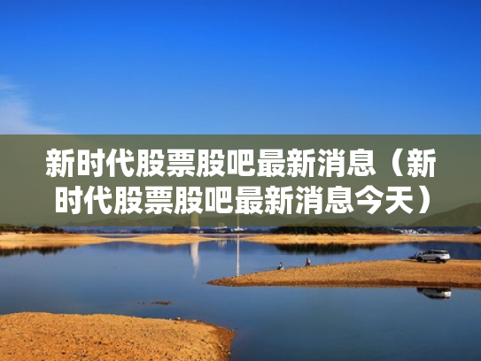 新时代股票股吧最新消息（新时代股票股吧最新消息今天）