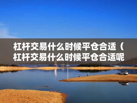 杠杆交易什么时候平仓合适（杠杆交易什么时候平仓合适呢）