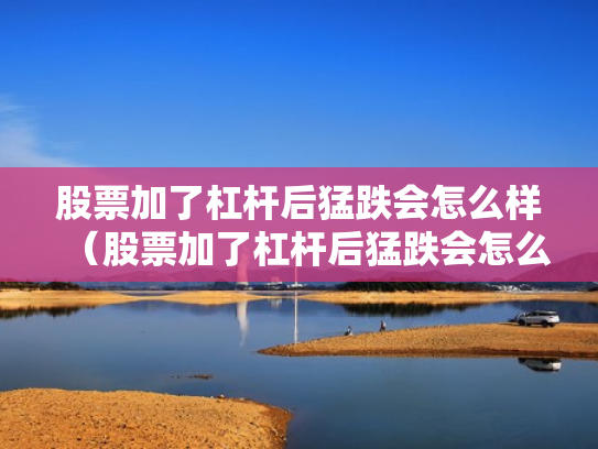 股票加了杠杆后猛跌会怎么样（股票加了杠杆后猛跌会怎么样吗）