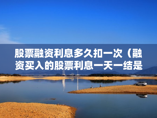 股票融资利息多久扣一次（融资买入的股票利息一天一结是每天都扣吗?）