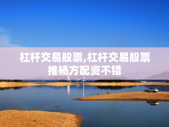 杠杆交易股票,杠杆交易股票推杨方配资不错