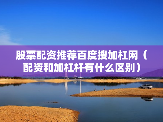 股票配资推荐百度搜加杠网（配资和加杠杆有什么区别）