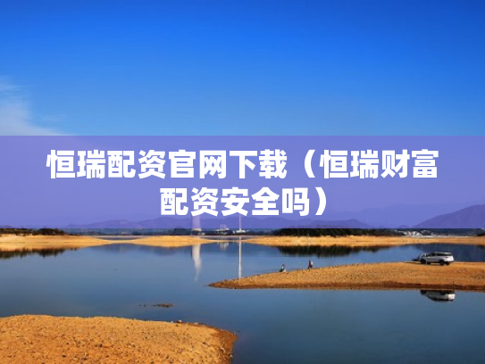 恒瑞配资官网下载（恒瑞财富配资安全吗）
