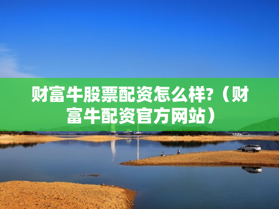 财富牛股票配资怎么样?（财富牛配资官方网站）