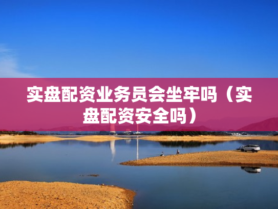 实盘配资业务员会坐牢吗（实盘配资安全吗）