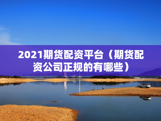 2021期货配资平台（期货配资公司正规的有哪些）