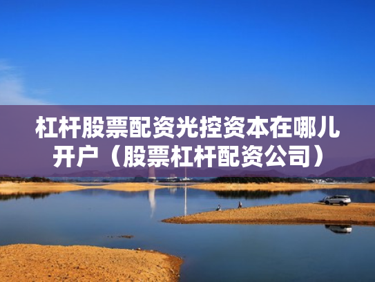 杠杆股票配资光控资本在哪儿开户（股票杠杆配资公司）