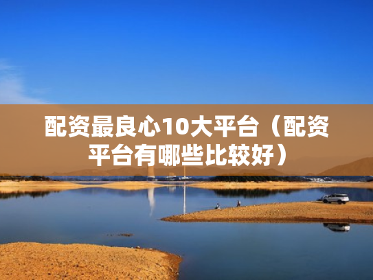 配资最良心10大平台（配资平台有哪些比较好）