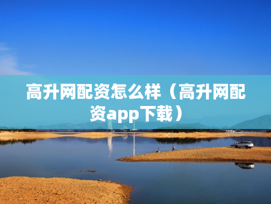 高升网配资怎么样（高升网配资app下载）