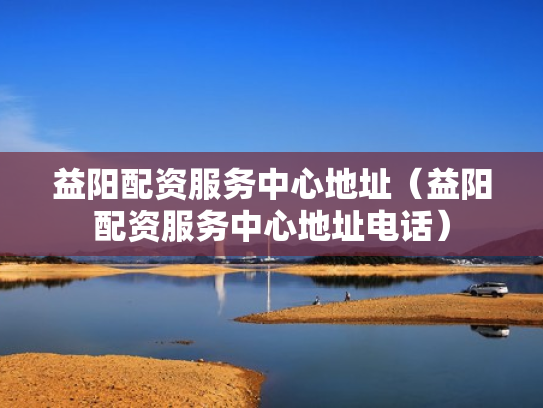 益阳配资服务中心地址（益阳配资服务中心地址电话）
