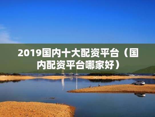 2019国内十大配资平台（国内配资平台哪家好）