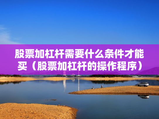 股票加杠杆需要什么条件才能买（股票加杠杆的操作程序）
