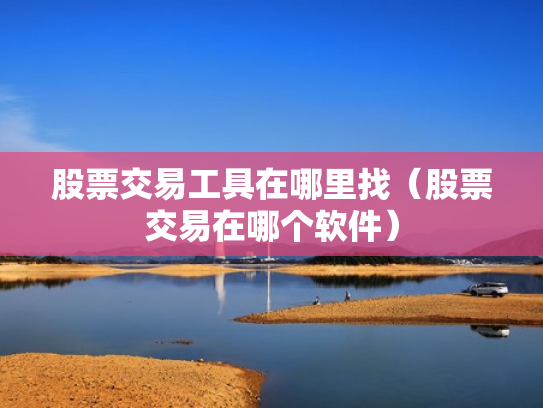 股票交易工具在哪里找（股票交易在哪个软件）