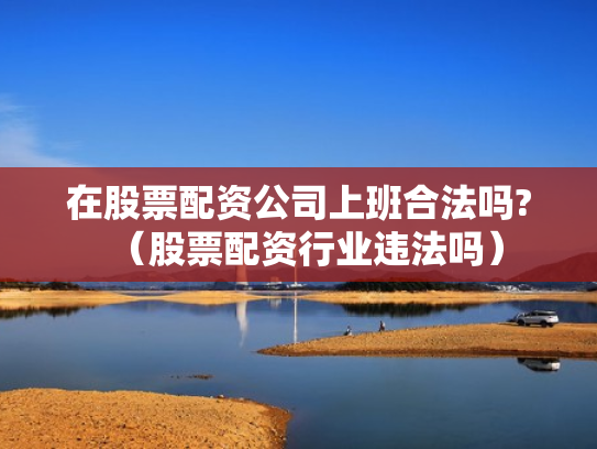 在股票配资公司上班合法吗?（股票配资行业违法吗）