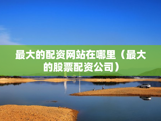 最大的配资网站在哪里（最大的股票配资公司）
