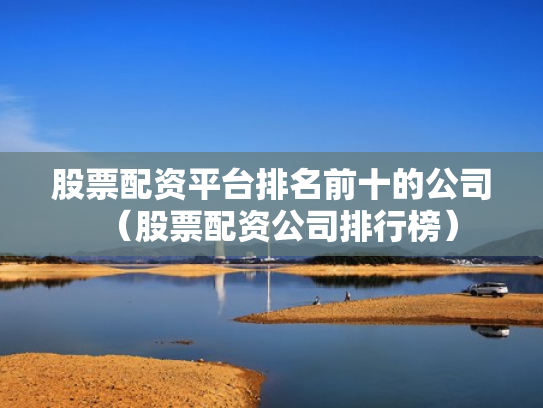 股票配资平台排名前十的公司（股票配资公司排行榜）