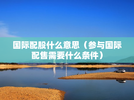 国际配股什么意思（参与国际配售需要什么条件）