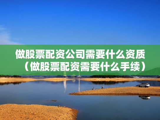 做股票配资公司需要什么资质（做股票配资需要什么手续）
