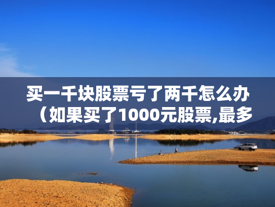 买一千块股票亏了两千怎么办（如果买了1000元股票,最多会亏损多少）