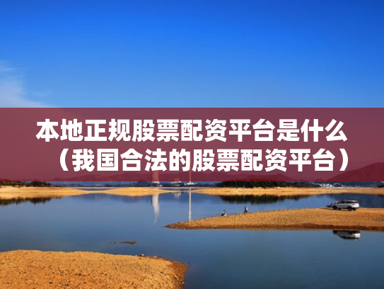 本地正规股票配资平台是什么（我国合法的股票配资平台）