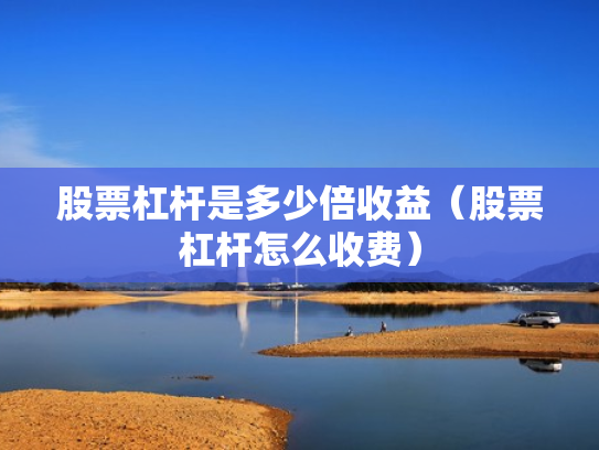 股票杠杆是多少倍收益（股票杠杆怎么收费）