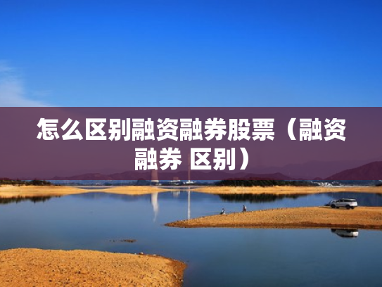 怎么区别融资融券股票（融资融券 区别）