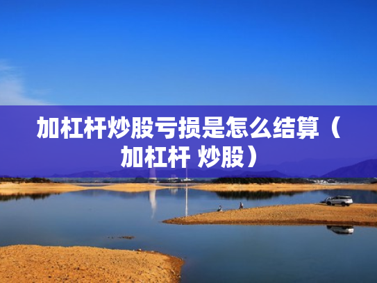 加杠杆炒股亏损是怎么结算（加杠杆 炒股）