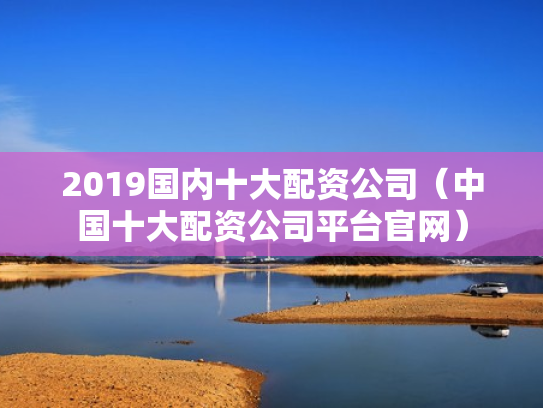 2019国内十大配资公司（中国十大配资公司平台官网）