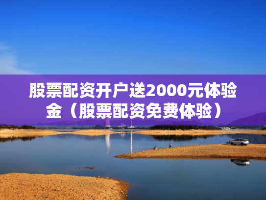 股票配资开户送2000元体验金（股票配资免费体验）