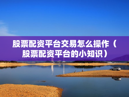 股票配资平台交易怎么操作（股票配资平台的小知识）