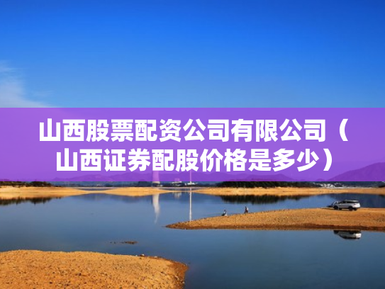 山西股票配资公司有限公司（山西证券配股价格是多少）