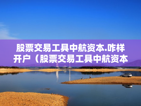 股票交易工具中航资本.咋样开户（股票交易工具中航资本咋样开户呢）