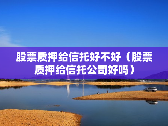 股票质押给信托好不好（股票质押给信托公司好吗）