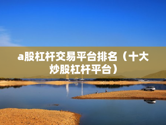 a股杠杆交易平台排名（十大炒股杠杆平台）