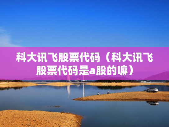 科大讯飞股票代码（科大讯飞股票代码是a股的嘛）