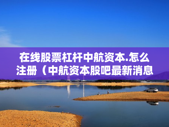 在线股票杠杆中航资本.怎么注册（中航资本股吧最新消息）