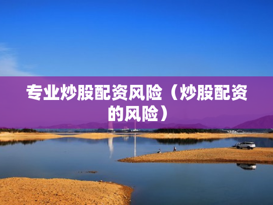 专业炒股配资风险（炒股配资的风险）