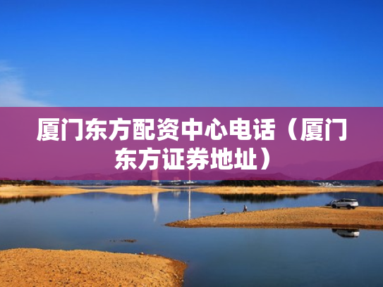 厦门东方配资中心电话（厦门东方证券地址）