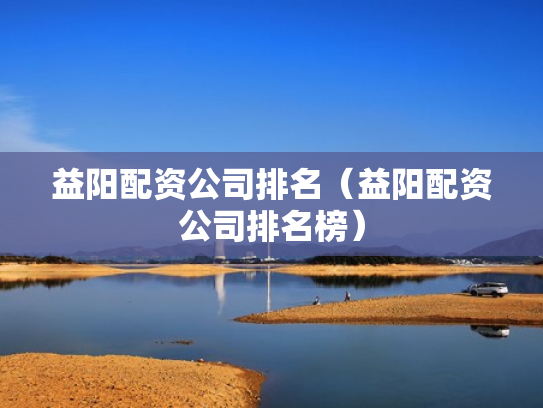 益阳配资公司排名（益阳配资公司排名榜）