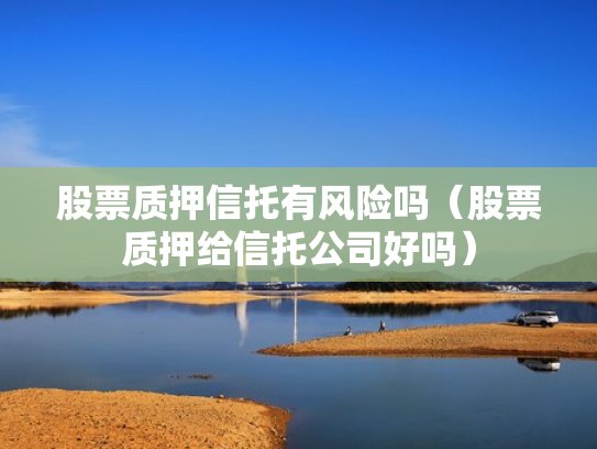 股票质押信托有风险吗（股票质押给信托公司好吗）