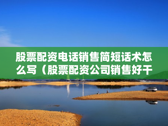 股票配资电话销售简短话术怎么写（股票配资公司销售好干吗）