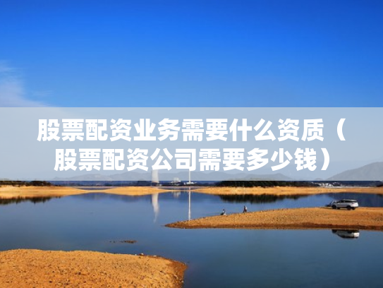 股票配资业务需要什么资质（股票配资公司需要多少钱）