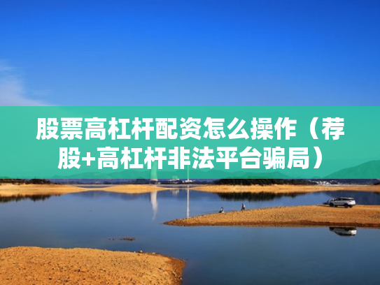 股票高杠杆配资怎么操作（荐股+高杠杆非法平台骗局）